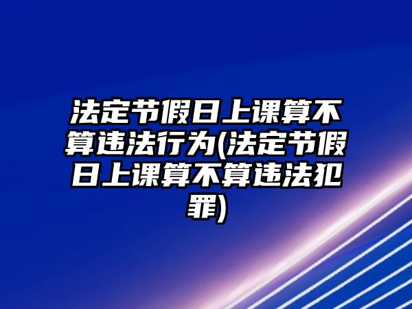 法定節假日上課算不算違法行為(法定節假日上課算不算違法犯罪)