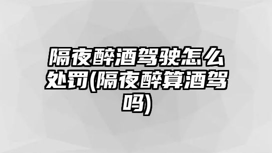 隔夜醉酒駕駛怎么處罰(隔夜醉算酒駕嗎)