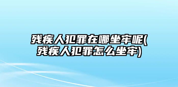 殘疾人犯罪在哪坐牢呢(殘疾人犯罪怎么坐牢)