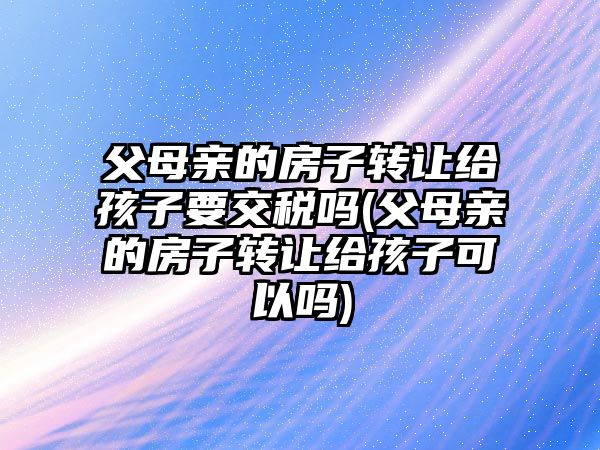 父母親的房子轉讓給孩子要交稅嗎(父母親的房子轉讓給孩子可以嗎)