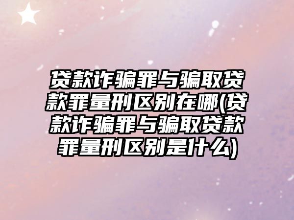 貸款詐騙罪與騙取貸款罪量刑區別在哪(貸款詐騙罪與騙取貸款罪量刑區別是什么)