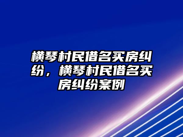 橫琴村民借名買(mǎi)房糾紛，橫琴村民借名買(mǎi)房糾紛案例