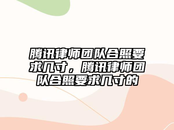 騰訊律師團隊合照要求幾寸，騰訊律師團隊合照要求幾寸的