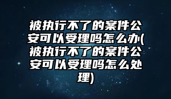 被執行不了的案件公安可以受理嗎怎么辦(被執行不了的案件公安可以受理嗎怎么處理)