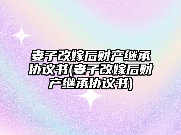 妻子改嫁后財產繼承協議書(妻子改嫁后財產繼承協議書)