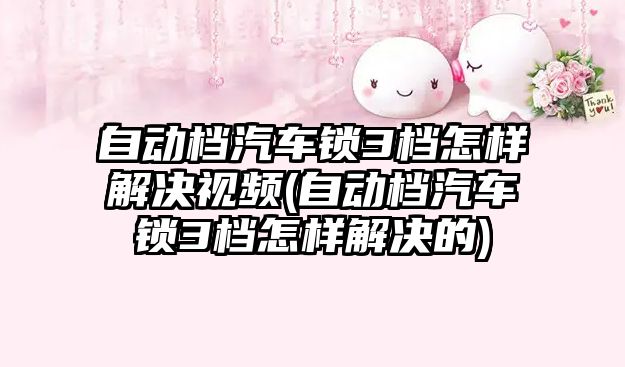 自動檔汽車鎖3檔怎樣解決視頻(自動檔汽車鎖3檔怎樣解決的)