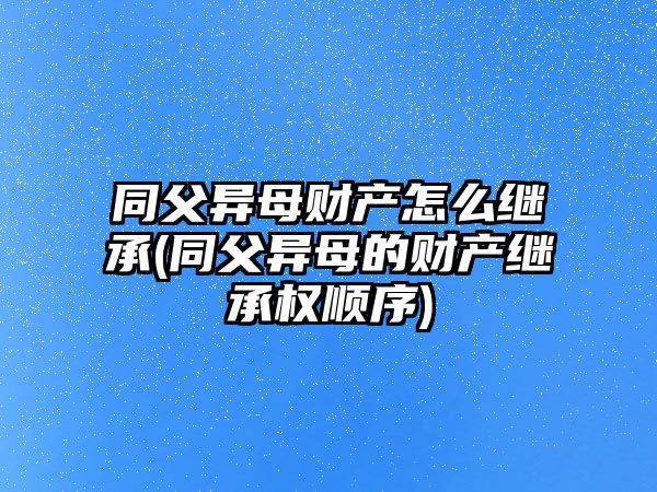 同父異母財產怎么繼承(同父異母的財產繼承權順序)