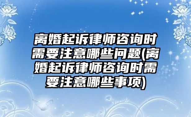 離婚起訴律師咨詢時需要注意哪些問題(離婚起訴律師咨詢時需要注意哪些事項)