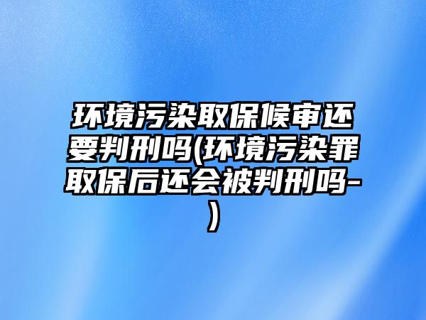 環(huán)境污染取保候?qū)忂€要判刑嗎(環(huán)境污染罪取保后還會(huì)被判刑嗎-)