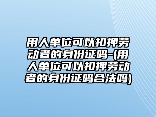 用人單位可以扣押勞動者的身份證嗎-(用人單位可以扣押勞動者的身份證嗎合法嗎)