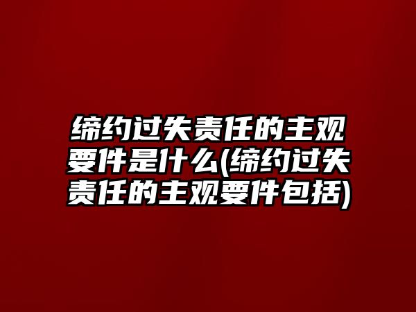 締約過失責任的主觀要件是什么(締約過失責任的主觀要件包括)