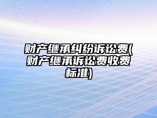 財產繼承糾紛訴訟費(財產繼承訴訟費收費標準)