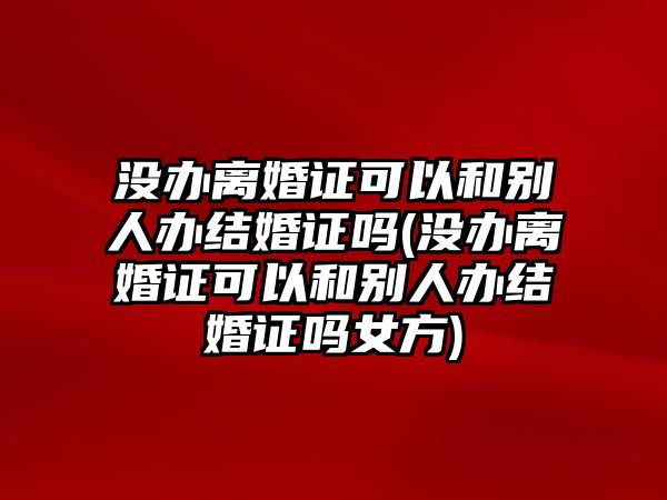 沒辦離婚證可以和別人辦結(jié)婚證嗎(沒辦離婚證可以和別人辦結(jié)婚證嗎女方)