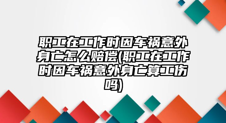 職工在工作時因車禍意外身亡怎么賠償(職工在工作時因車禍意外身亡算工傷嗎)