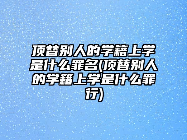 頂替別人的學籍上學是什么罪名(頂替別人的學籍上學是什么罪行)