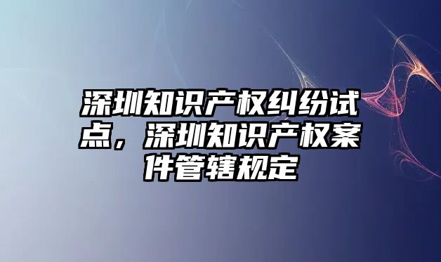 深圳知識產權糾紛試點，深圳知識產權案件管轄規定