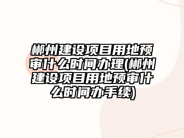 郴州建設項目用地預審什么時間辦理(郴州建設項目用地預審什么時間辦手續(xù))