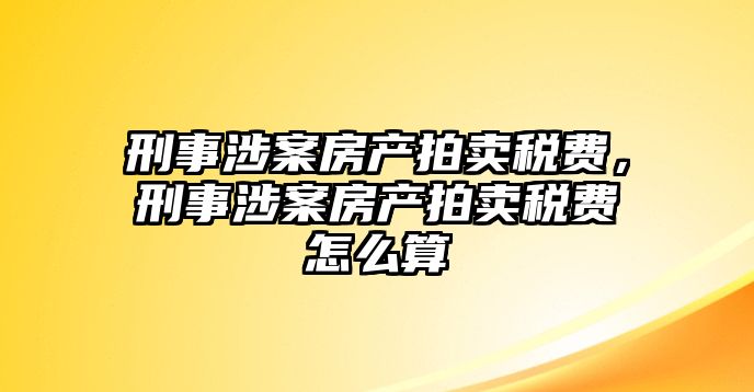 刑事涉案房產拍賣稅費，刑事涉案房產拍賣稅費怎么算