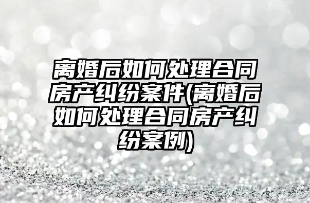 離婚后如何處理合同房產糾紛案件(離婚后如何處理合同房產糾紛案例)