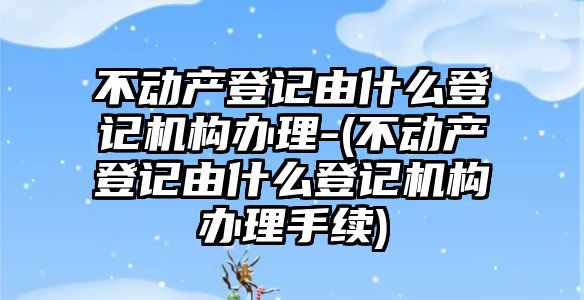 不動產登記由什么登記機構辦理-(不動產登記由什么登記機構辦理手續)