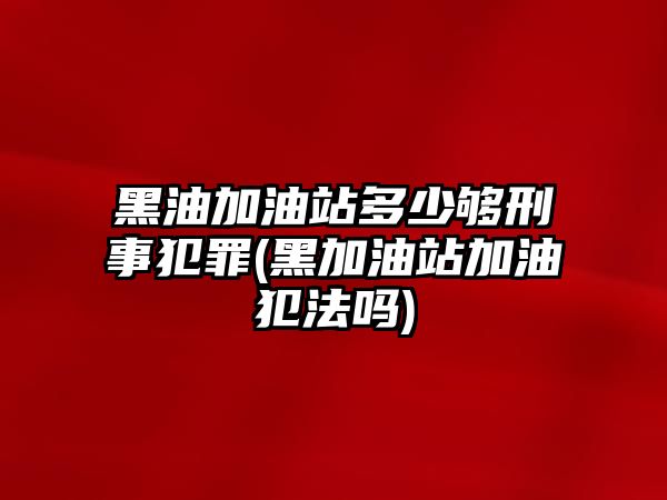 黑油加油站多少夠刑事犯罪(黑加油站加油犯法嗎)