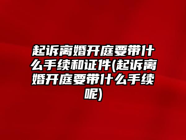 起訴離婚開庭要帶什么手續(xù)和證件(起訴離婚開庭要帶什么手續(xù)呢)