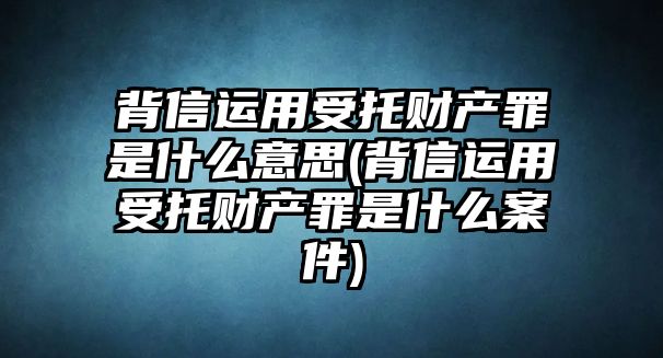 背信運(yùn)用受托財(cái)產(chǎn)罪是什么意思(背信運(yùn)用受托財(cái)產(chǎn)罪是什么案件)