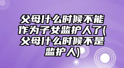 父母什么時候不能作為子女監護人了(父母什么時候不是監護人)