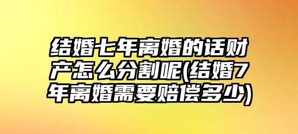 結婚七年離婚的話財產怎么分割呢(結婚7年離婚需要賠償多少)