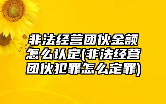 非法經營團伙金額怎么認定(非法經營團伙犯罪怎么定罪)