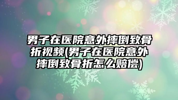 男子在醫(yī)院意外摔倒致骨折視頻(男子在醫(yī)院意外摔倒致骨折怎么賠償)