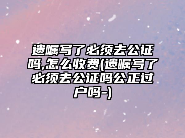 遺囑寫了必須去公證嗎,怎么收費(fèi)(遺囑寫了必須去公證嗎公正過戶嗎-)