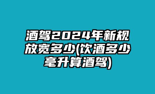 酒駕2024年新規(guī)放寬多少(飲酒多少毫升算酒駕)