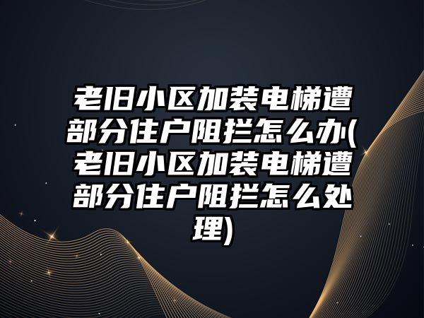 老舊小區加裝電梯遭部分住戶阻攔怎么辦(老舊小區加裝電梯遭部分住戶阻攔怎么處理)