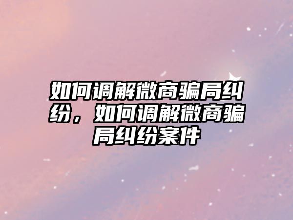 如何調解微商騙局糾紛，如何調解微商騙局糾紛案件