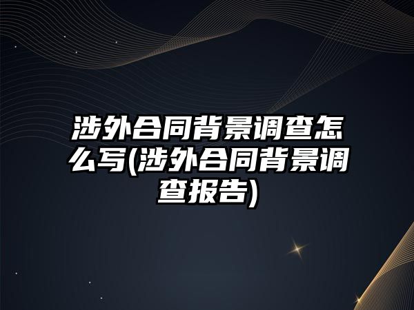 涉外合同背景調(diào)查怎么寫(涉外合同背景調(diào)查報告)