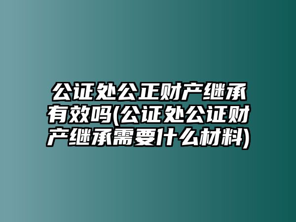 公證處公正財產(chǎn)繼承有效嗎(公證處公證財產(chǎn)繼承需要什么材料)