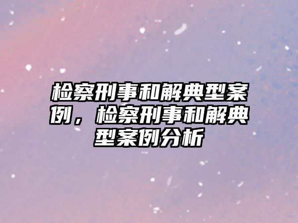 檢察刑事和解典型案例，檢察刑事和解典型案例分析