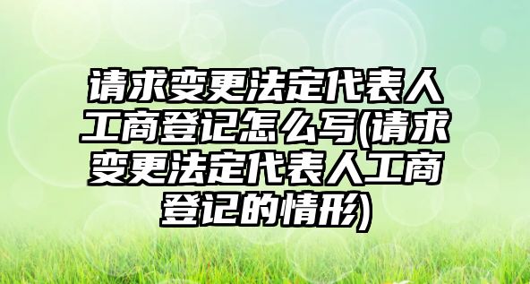 請(qǐng)求變更法定代表人工商登記怎么寫(xiě)(請(qǐng)求變更法定代表人工商登記的情形)