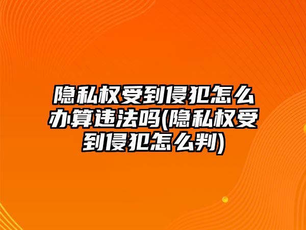 隱私權(quán)受到侵犯怎么辦算違法嗎(隱私權(quán)受到侵犯怎么判)