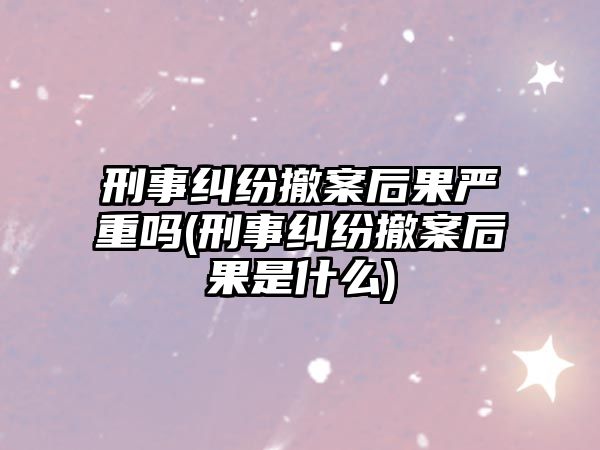 刑事糾紛撤案后果嚴重嗎(刑事糾紛撤案后果是什么)