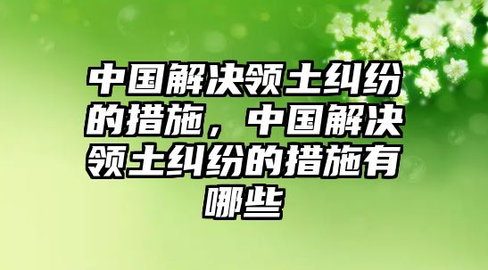 中國(guó)解決領(lǐng)土糾紛的措施，中國(guó)解決領(lǐng)土糾紛的措施有哪些