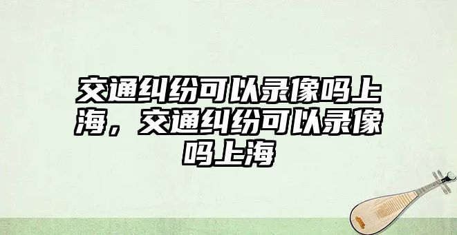 交通糾紛可以錄像嗎上海，交通糾紛可以錄像嗎上海