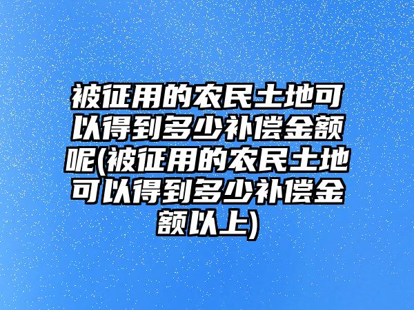 被征用的農(nóng)民土地可以得到多少補償金額呢(被征用的農(nóng)民土地可以得到多少補償金額以上)