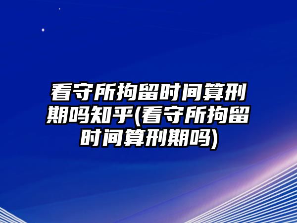 看守所拘留時間算刑期嗎知乎(看守所拘留時間算刑期嗎)