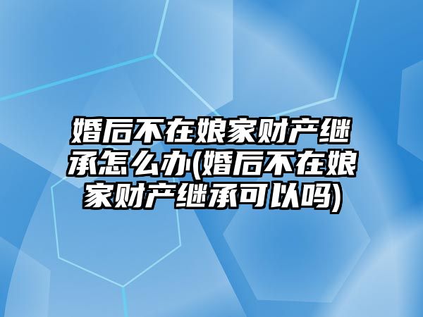 婚后不在娘家財(cái)產(chǎn)繼承怎么辦(婚后不在娘家財(cái)產(chǎn)繼承可以嗎)