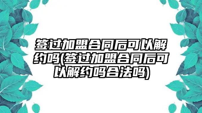 簽過加盟合同后可以解約嗎(簽過加盟合同后可以解約嗎合法嗎)