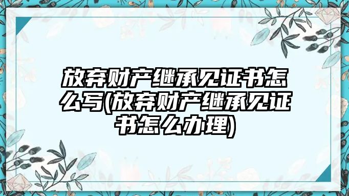 放棄財(cái)產(chǎn)繼承見(jiàn)證書(shū)怎么寫(xiě)(放棄財(cái)產(chǎn)繼承見(jiàn)證書(shū)怎么辦理)