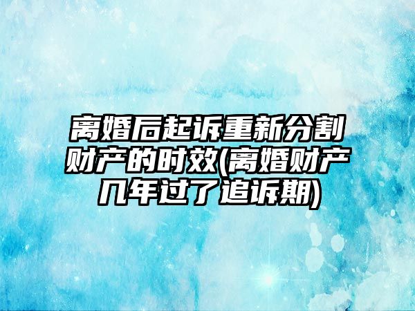 離婚后起訴重新分割財產的時效(離婚財產幾年過了追訴期)