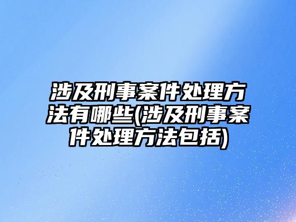 涉及刑事案件處理方法有哪些(涉及刑事案件處理方法包括)